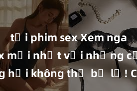 tải phim sex Xem ngay phim sex mới nhất với những cảnh nóng hổi không thể bỏ lỡ! Cơ hội tận hưởng những khoảnh khắc đầy kích thích ngay hôm nay!