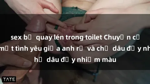sex bị quay lén trong toilet Chuyện cấm kỵ: Bí mật tình yêu giữa anh rể và chị dâu đầy nhiệm màu