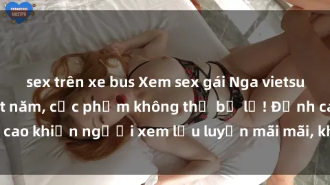 sex trên xe bus Xem sex gái Nga vietsub không che hot nhất năm, cực phẩm không thể bỏ lỡ! Đỉnh cao khiến người xem lưu luyến mãi mãi, không thể cưỡng lại.