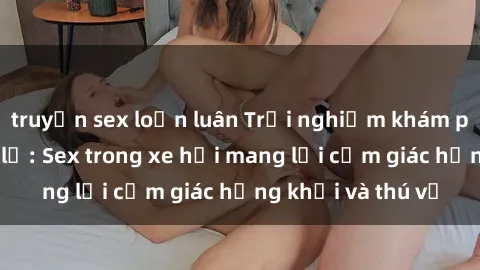 truyện sex loạn luân Trải nghiệm khám phá tình yêu mới lạ: Sex trong xe hơi mang lại cảm giác hứng khởi và thú vị