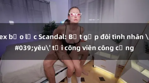 sex bạo lực Scandal: Bắt gặp đôi tình nhân 'yêu' tại công viên công cộng
