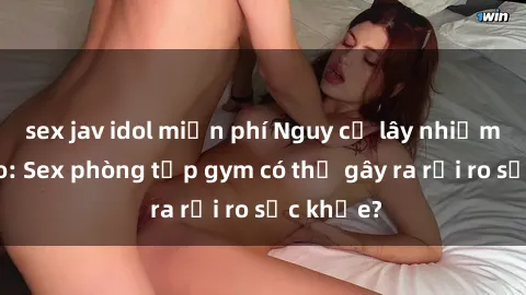 sex jav idol miễn phí Nguy cơ lây nhiễm tăng cao: Sex phòng tập gym có thể gây ra rủi ro sức khỏe?