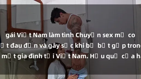 gái Việt Nam làm tình Chuyện sex mẹ con Việt Nam: Sự thật đau đớn và gây sốc khi bị bắt gặp trong một gia đình tại Việt Nam. Hậu quả của hành vi đáng lên án này.