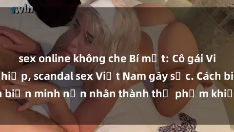 sex online không che Bí mật: Cô gái Việt bị bọn cưỡng hiếp, scandal sex Việt Nam gây sốc. Cách biến minh nạn nhân thành thủ phạm khiến ai cũng đau lòng.