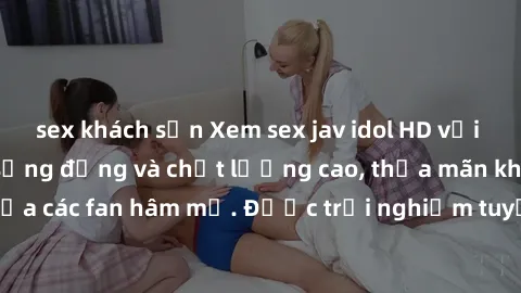 sex khách sạn Xem sex jav idol HD với những cảnh quay sống động và chất lượng cao, thỏa mãn khát khao của các fan hâm mộ. Được trải nghiệm tuyệt vời chỉ với một cú click!