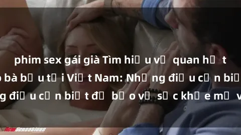phim sex gái già Tìm hiểu về quan hệ tình dục an toàn cho bà bầu tại Việt Nam: Những điều cần biết để bảo vệ sức khỏe mẹ và thai nhi