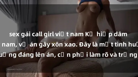 sex gái call girl việt nam Kẻ hiếp dâm lợi dụng sex việt nam, vụ án gây xôn xao. Đây là một tình huống đáng lên án, cần phải làm rõ và trừng phạt nghiêm khắc.