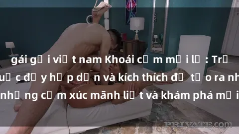 gái gọi việt nam Khoái cảm mới lạ: Trải nghiệm sex trói buộc đầy hấp dẫn và kích thích để tạo ra những cảm xúc mãnh liệt và khám phá mới trong mối quan hệ.