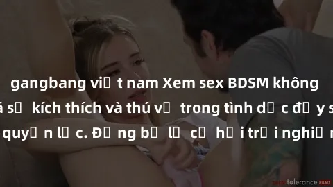 gangbang việt nam Xem sex BDSM không che để khám phá sự kích thích và thú vị trong tình dục đầy sức mạnh và quyền lực. Đừng bỏ lỡ cơ hội trải nghiệm đỉnh cao của BDSM ngay hôm nay!