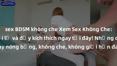 sex BDSM không che Xem Sex Không Che: Trải nghiệm mới lạ và đầy kích thích ngay tại đây! Những cảnh quay nóng bỏng, không che, không giới hạn đang chờ đón bạn. Đừng bỏ lỡ!