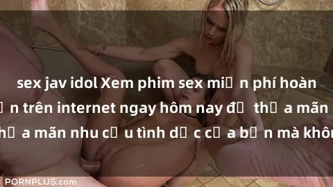 sex jav idol Xem phim sex miễn phí hoàn toàn không giới hạn trên internet ngay hôm nay để thỏa mãn nhu cầu tình dục của bạn mà không tốn chi phí.