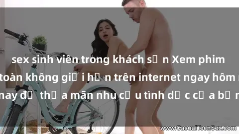 sex sinh viên trong khách sạn Xem phim sex miễn phí hoàn toàn không giới hạn trên internet ngay hôm nay để thỏa mãn nhu cầu tình dục của bạn mà không tốn chi phí.