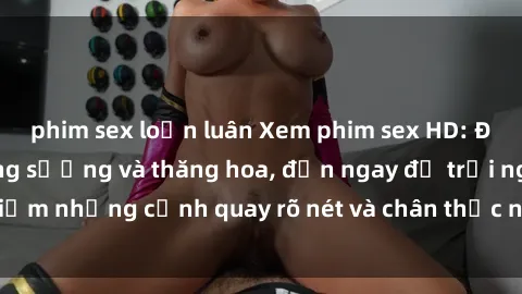 phim sex loạn luân Xem phim sex HD: Đỉnh cao của sự sung sướng và thăng hoa, đến ngay để trải nghiệm những cảnh quay rõ nét và chân thực nhất. Hãy cùng khám phá!