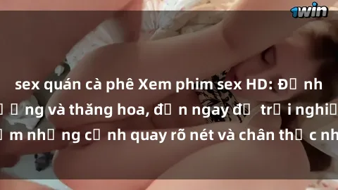sex quán cà phê Xem phim sex HD: Đỉnh cao của sự sung sướng và thăng hoa, đến ngay để trải nghiệm những cảnh quay rõ nét và chân thực nhất. Hãy cùng khám phá!