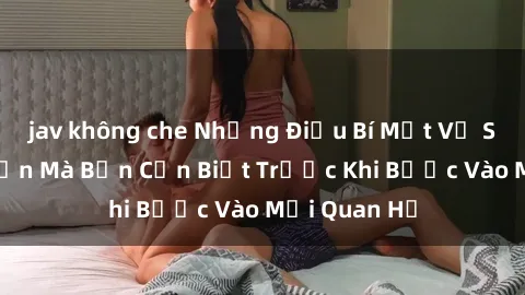 jav không che Những Điều Bí Mật Về Sex Người Lớn Mà Bạn Cần Biết Trước Khi Bước Vào Mối Quan Hệ