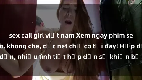 sex call girl việt nam Xem ngay phim sex full HD đỉnh cao, không che, cực nét chỉ có tại đây! Hấp dẫn, nhiều tình tiết hấp dẫn sẽ khiến bạn thỏa mãn đắm say.