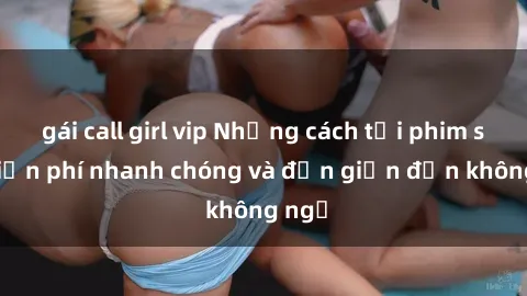 gái call girl vip Những cách tải phim sex miễn phí nhanh chóng và đơn giản đến không ngờ