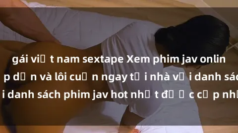 gái việt nam sextape Xem phim jav online: trải nghiệm hấp dẫn và lôi cuốn ngay tại nhà với danh sách phim jav hot nhất được cập nhật liên tục.
