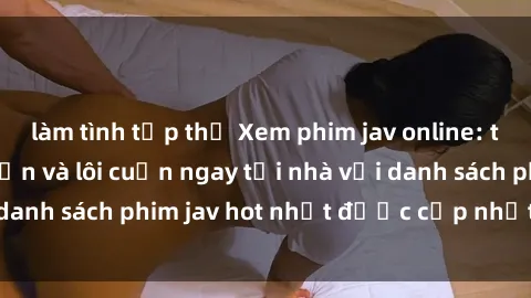 làm tình tập thể Xem phim jav online: trải nghiệm hấp dẫn và lôi cuốn ngay tại nhà với danh sách phim jav hot nhất được cập nhật liên tục.