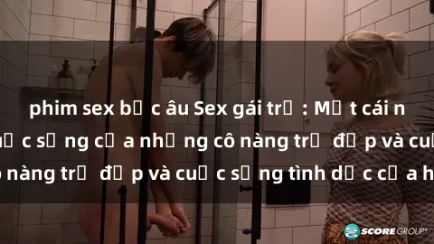 phim sex bắc âu Sex gái trẻ: Một cái nhìn sâu lắng vào cuộc sống của những cô nàng trẻ đẹp và cuộc sống tình dục của họ