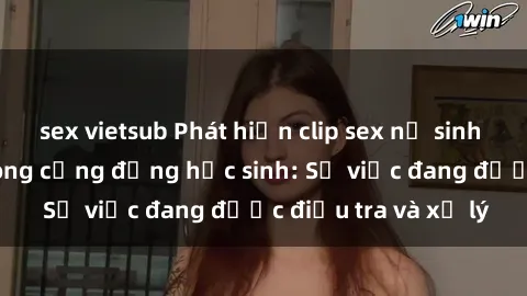 sex vietsub Phát hiện clip sex nữ sinh gây chấn động trong cộng đồng học sinh: Sự việc đang được điều tra và xử lý