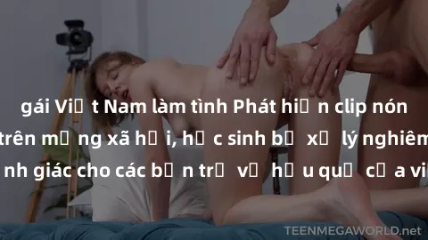 gái Việt Nam làm tình Phát hiện clip nóng sinh viên gây sốt trên mạng xã hội, học sinh bị xử lý nghiêm ngặt. Đây là cảnh giác cho các bạn trẻ về hậu quả của việc chia sẻ thông tin trái phép trên inter
