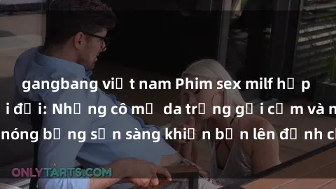 gangbang việt nam Phim sex milf hấp dẫn nhất mọi thời đại: Những cô mẹ da trắng gợi cảm và nóng bỏng sẵn sàng khiến bạn lên đỉnh chỉ trong chớp mắt!