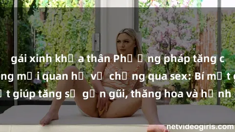 gái xinh khỏa thân Phương pháp tăng cường gắn kết trong mối quan hệ vợ chồng qua sex: Bí mật giúp tăng sự gần gũi, thăng hoa và hạnh phúc cho cặp đôi