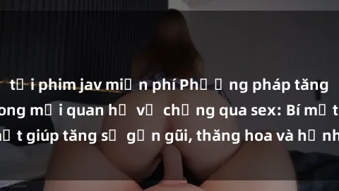 tải phim jav miễn phí Phương pháp tăng cường gắn kết trong mối quan hệ vợ chồng qua sex: Bí mật giúp tăng sự gần gũi, thăng hoa và hạnh phúc cho cặp đôi