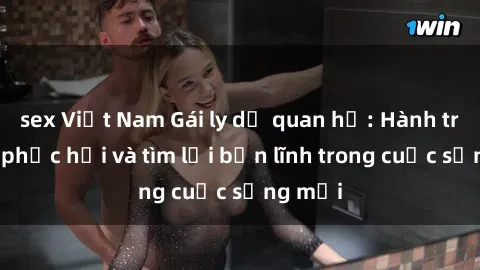 sex Việt Nam Gái ly dị quan hệ: Hành trình tự phục hồi và tìm lại bản lĩnh trong cuộc sống mới