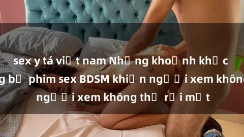 sex y tá việt nam Những khoảnh khắc hấp dẫn trong bộ phim sex BDSM khiến người xem không thể rời mắt