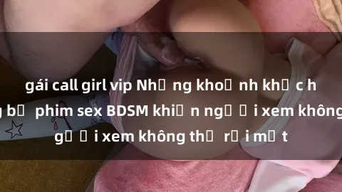 gái call girl vip Những khoảnh khắc hấp dẫn trong bộ phim sex BDSM khiến người xem không thể rời mắt
