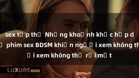 sex tập thể Những khoảnh khắc hấp dẫn trong bộ phim sex BDSM khiến người xem không thể rời mắt
