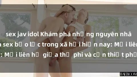 sex jav idol Khám phá những nguyên nhân và hậu quả của sex bạo lực trong xã hội hiện nay: Mối liên hệ giữa thị phi và cần thiết phải ngăn chặn.
