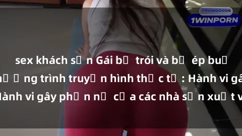 sex khách sạn Gái bị trói và bị ép buộc làm tình trong chương trình truyền hình thực tế: Hành vi gây phẫn nộ của các nhà sản xuất và người xem.