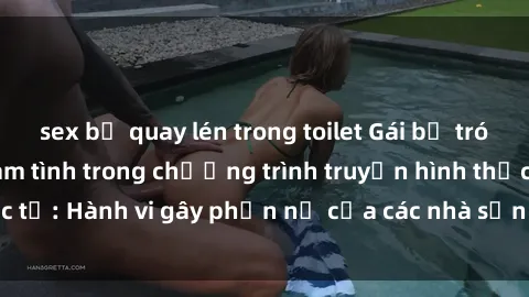 sex bị quay lén trong toilet Gái bị trói và bị ép buộc làm tình trong chương trình truyền hình thực tế: Hành vi gây phẫn nộ của các nhà sản xuất và người xem.