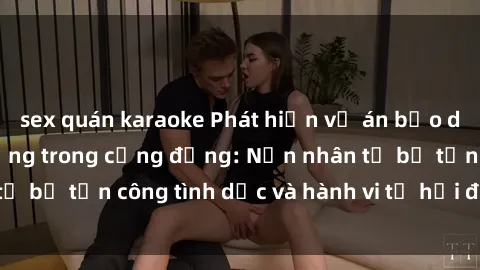 sex quán karaoke Phát hiện vụ án bạo dâm sex gây chấn động trong cộng đồng: Nạn nhân tố bị tấn công tình dục và hành vi tệ hại được tiết lộ