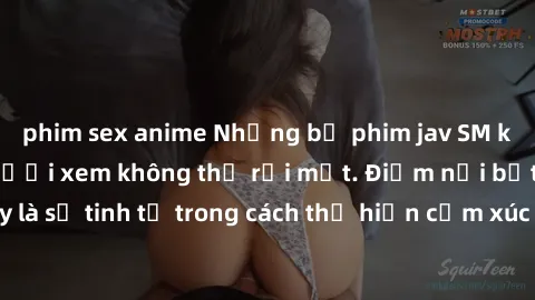 phim sex anime Những bộ phim jav SM không che khiến người xem không thể rời mắt. Điểm nổi bật của thể loại này là sự tinh tế trong cách thể hiện cảm xúc và sự hấp dẫn của những cảnh quay.