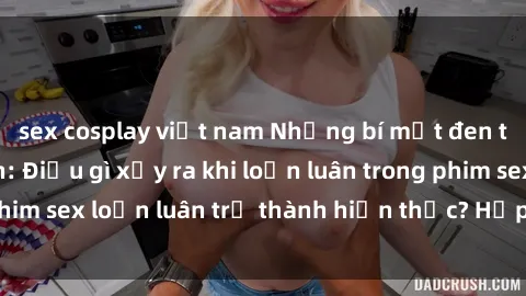 sex cosplay việt nam Những bí mật đen tối trong gia đình: Điều gì xảy ra khi loạn luân trong phim sex loạn luân trở thành hiện thực? Hấp dẫn và gây sốc!