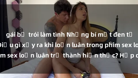 gái bị trói làm tình Những bí mật đen tối trong gia đình: Điều gì xảy ra khi loạn luân trong phim sex loạn luân trở thành hiện thực? Hấp dẫn và gây sốc!