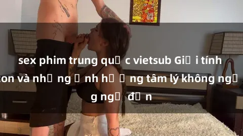 sex phim trung quốc vietsub Giới tính cha con và những ảnh hưởng tâm lý không ngờ đến