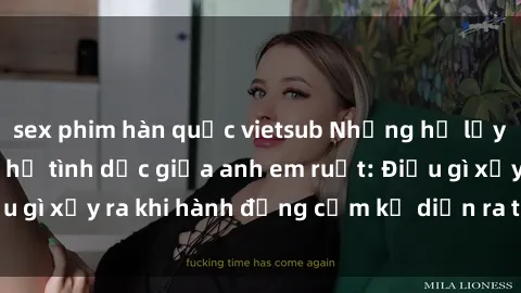 sex phim hàn quốc vietsub Những hệ lụy của việc có quan hệ tình dục giữa anh em ruột: Điều gì xảy ra khi hành động cấm kỵ diễn ra trong gia đình?