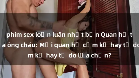 phim sex loạn luân nhật bản Quan hệ tình dục giữa ông cháu: Mối quan hệ cấm kỵ hay tự do lựa chọn?