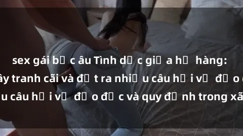 sex gái bắc âu Tình dục giữa họ hàng: Những sự kiện gây tranh cãi và đặt ra nhiều câu hỏi về đạo đức và quy định trong xã hội.