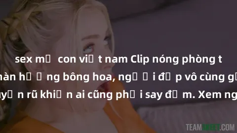 sex mẹ con việt nam Clip nóng phòng tắm: Hít thở nồng nàn hương bông hoa, người đẹp vô cùng gợi cảm và quyến rũ khiến ai cũng phải say đắm. Xem ngay để trải nghiệm điều đặc biệt!