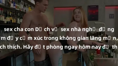 sex cha con Dịch vụ sex nhà nghỉ đẳng cấp: Trải nghiệm đầy cảm xúc trong không gian lãng mạn, đầy kích thích. Hãy đặt phòng ngay hôm nay để thỏa mãn khát khao của bạn!
