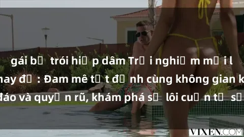gái bị trói hiếp dâm Trải nghiệm mới lạ với sex phòng thay đồ: Đam mê tột đỉnh cùng không gian kín đáo và quyến rũ, khám phá sự lôi cuốn từ sự hấp dẫn của nơi này.