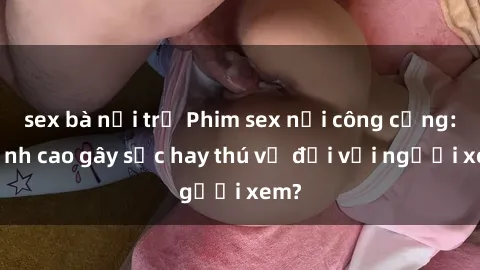 sex bà nội trợ Phim sex nơi công cộng: Đỉnh cao gây sốc hay thú vị đối với người xem?