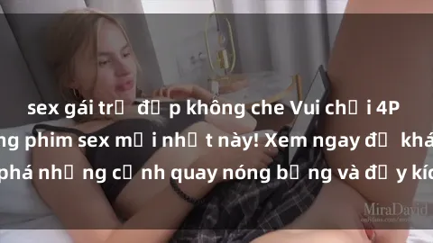 sex gái trẻ đẹp không che Vui chơi 4P cực kỳ hấp dẫn trong phim sex mới nhất này! Xem ngay để khám phá những cảnh quay nóng bỏng và đầy kích thích của bộ phim này!