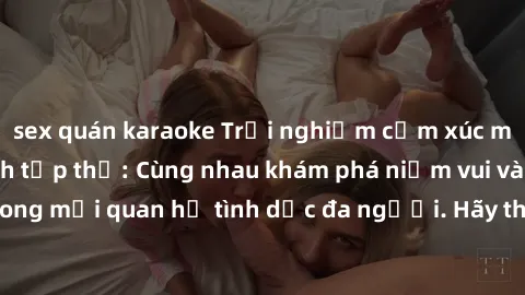 sex quán karaoke Trải nghiệm cảm xúc mới mẻ với làm tình tập thể: Cùng nhau khám phá niềm vui và sự mãnh liệt trong mối quan hệ tình dục đa người. Hãy thử ngay để biết cảm giác thú vị này!